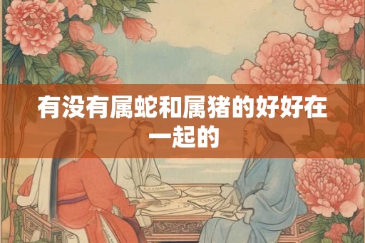 有没有属蛇和属猪的好好在一起的