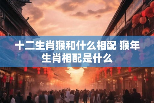 十二生肖猴和什么相配 猴年生肖相配是什么 十二生肖猴和什么相配 猴年生肖相配是什么