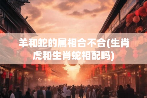 羊和蛇的属相合不合(生肖虎和生肖蛇相配吗)