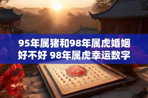 95年属猪和98年属虎婚姻好不好 98年属虎幸运数字和颜色