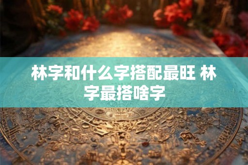 林字和什么字搭配最旺 林字最搭啥字