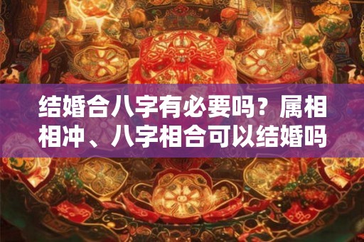 结婚合八字有必要吗？属相相冲、八字相合可以结婚吗？
