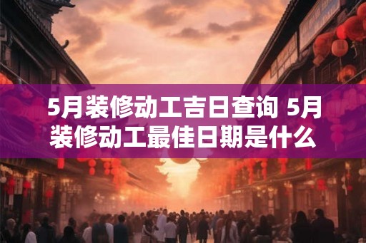 5月装修动工吉日查询 5月装修动工最佳日期是什么