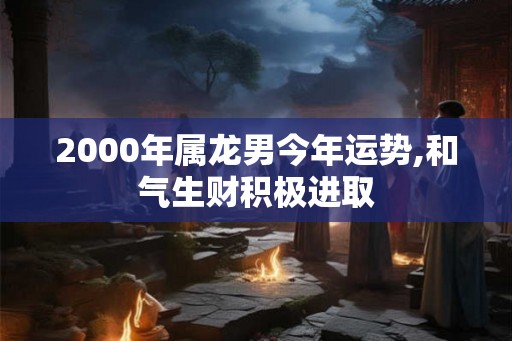 2000年属龙男今年运势,和气生财积极进取 2000年属龙男今年运势,和气生财积极进取