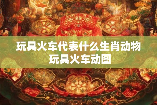 玩具火车代表什么生肖动物 玩具火车动图 玩具火车代表什么生肖动物 玩具火车动图