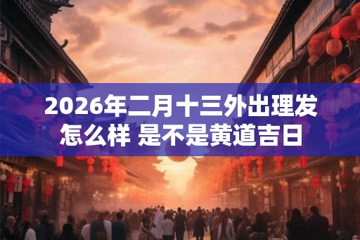 2026年二月十三外出理发怎么样 是不是黄道吉日 2026年二月十三外出理发怎么样 是不是黄道吉日