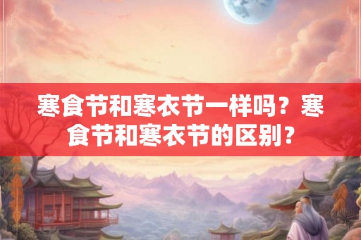 寒食节和寒衣节一样吗？寒食节和寒衣节的区别？