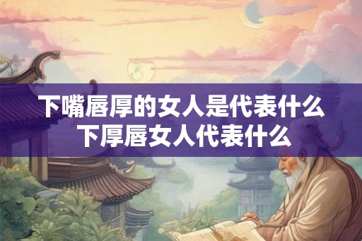 下嘴唇厚的女人是代表什么 下厚唇女人代表什么 下嘴唇厚的女人是代表什么 下厚唇女人代表什么