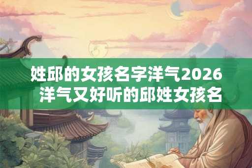 姓邱的女孩名字洋气2026  洋气又好听的邱姓女孩名字