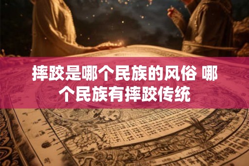 摔跤是哪个民族的风俗 哪个民族有摔跤传统 摔跤是哪个民族的风俗 哪个民族有摔跤传统