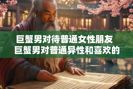 巨蟹男对待普通女性朋友  巨蟹男对普通异性和喜欢的人