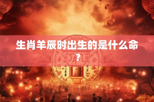 生肖羊辰时出生的是什么命？