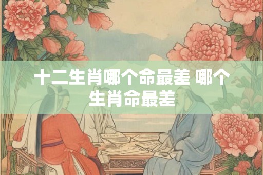 十二生肖哪个命最差 哪个生肖命最差 十二生肖哪个命最差 哪个生肖命最差