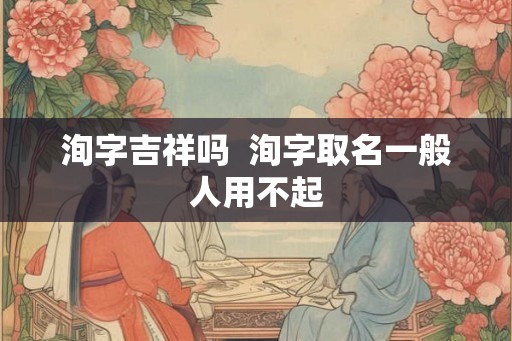 洵字吉祥吗  洵字取名一般人用不起