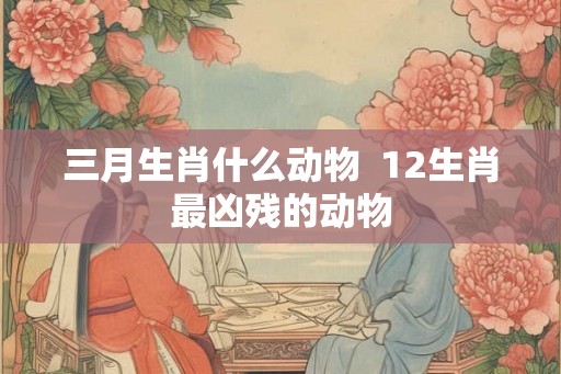 三月生肖什么动物  12生肖最凶残的动物