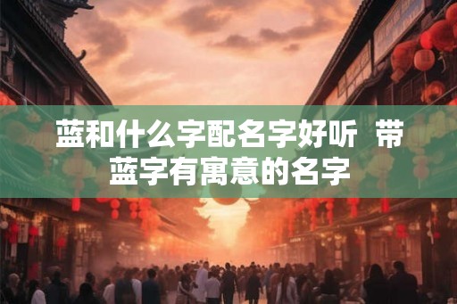 蓝和什么字配名字好听 带蓝字有寓意的名字 蓝和什么字配名字好听 带蓝字有寓意的名字