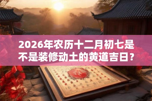 2026年农历十二月初七是不是装修动土的黄道吉日？