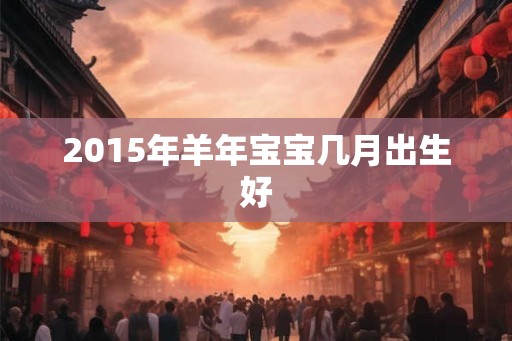 2015年羊年宝宝几月出生好