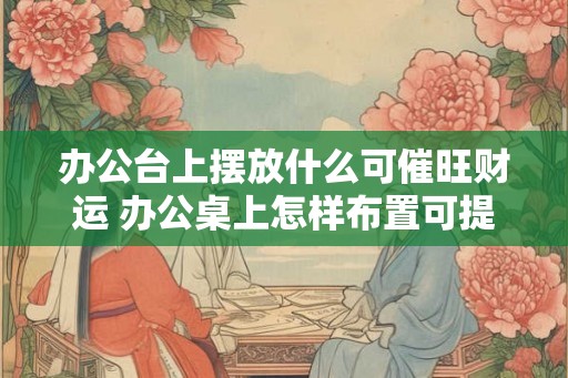 办公台上摆放什么可催旺财运 办公桌上怎样布置可提升财运