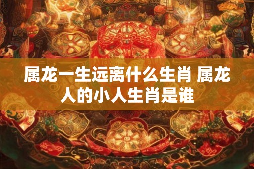 属龙一生远离什么生肖 属龙人的小人生肖是谁
