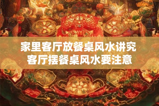家里客厅放餐桌风水讲究 客厅摆餐桌风水要注意