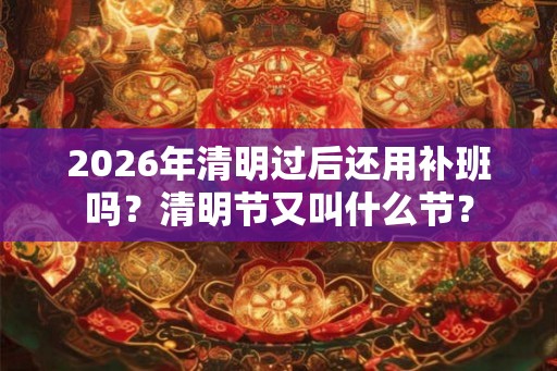 2026年清明过后还用补班吗？清明节又叫什么节？
