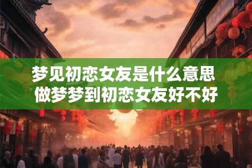 梦见初恋女友是什么意思 做梦梦到初恋女友好不好