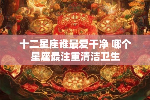 十二星座谁最爱干净 哪个星座最注重清洁卫生