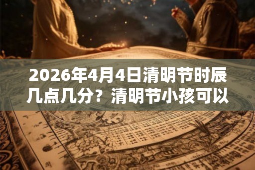 2026年4月4日清明节时辰几点几分？清明节小孩可以去扫墓吗？