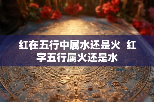 红在五行中属水还是火 红字五行属火还是水 红在五行中属水还是火 红字五行属火还是水