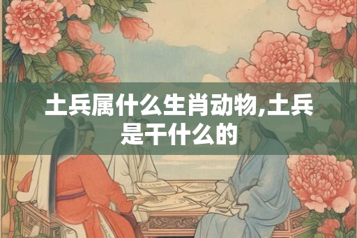 土兵属什么生肖动物,土兵是干什么的 土兵属什么生肖动物,土兵是干什么的
