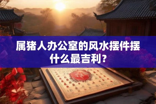 属猪人办公室的风水摆件摆什么最吉利? 属猪人办公室的风水摆件摆什么最吉利?