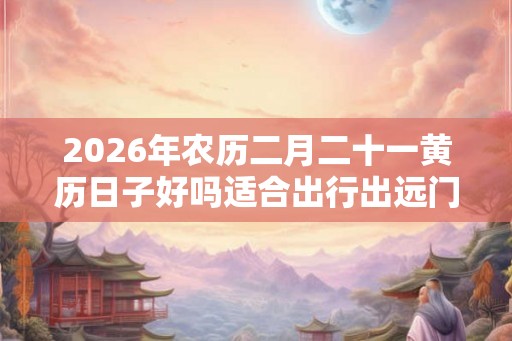2026年农历二月二十一黄历日子好吗适合出行出远门吗？