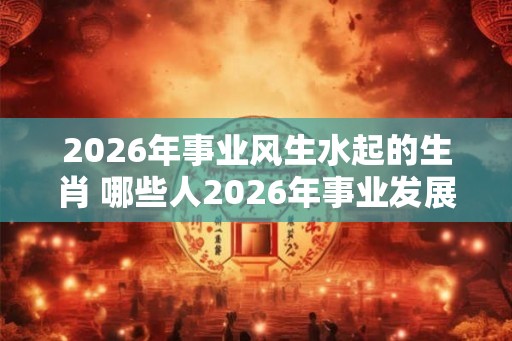 2026年事业风生水起的生肖 哪些人2026年事业发展不错