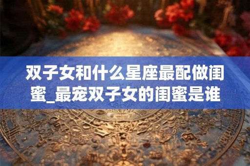 双子女和什么星座最配做闺蜜_最宠双子女的闺蜜是谁 双子女和什么星座最配做闺蜜_最宠双子女的闺蜜是谁