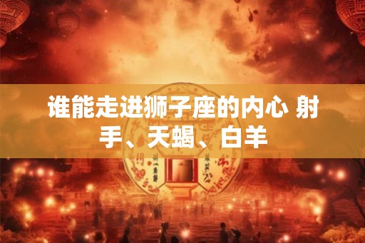 谁能走进狮子座的内心 射手、天蝎、白羊 谁能走进狮子座的内心 射手、天蝎、白羊