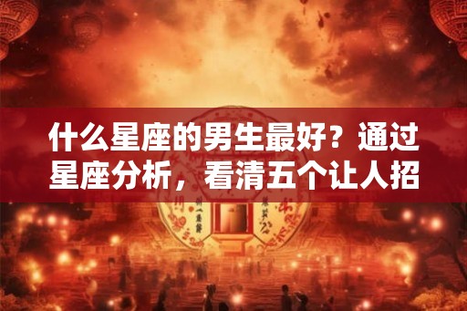 什么星座的男生最好？通过星座分析，看清五个让人招架不住的星座男