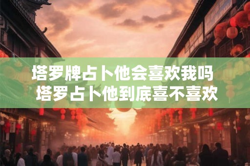 塔罗牌占卜他会喜欢我吗  塔罗占卜他到底喜不喜欢我