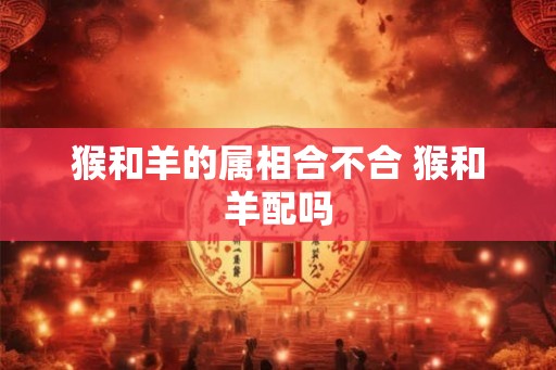 猴和羊的属相合不合 猴和羊配吗 猴和羊的属相合不合 猴和羊配吗