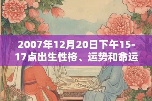 2007年12月20日下午15-17点出生性格、运势和命运