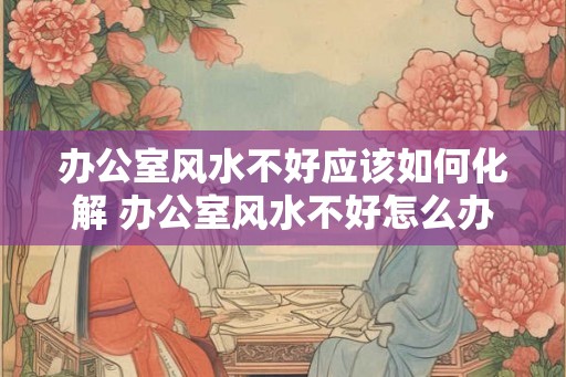 办公室风水不好应该如何化解 办公室风水不好怎么办