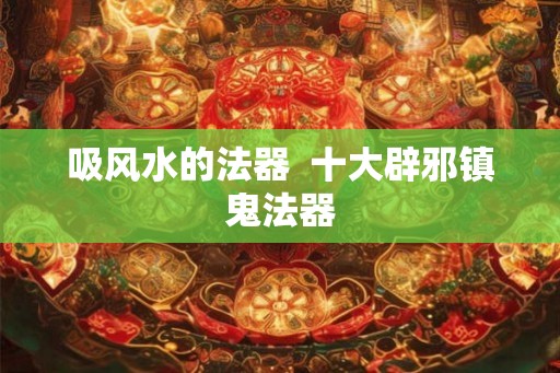 吸风水的法器  十大辟邪镇鬼法器