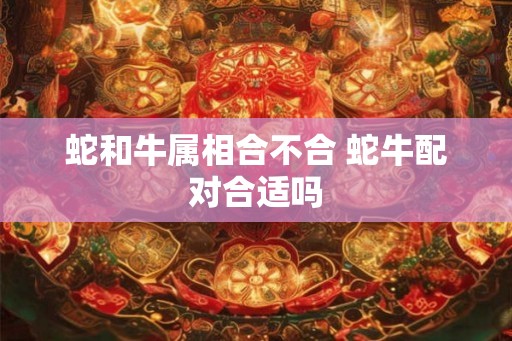 蛇和牛属相合不合 蛇牛配对合适吗