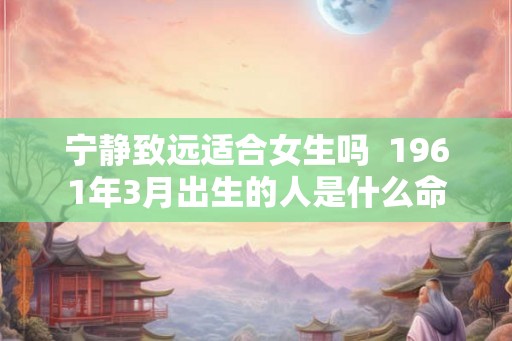 宁静致远适合女生吗  1961年3月出生的人是什么命