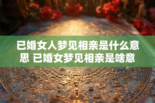 已婚女人梦见相亲是什么意思 已婚女梦见相亲是啥意思