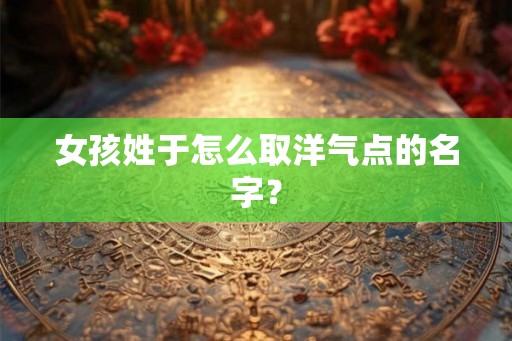 女孩姓于怎么取洋气点的名字？