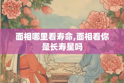 面相哪里看寿命,面相看你是长寿星吗