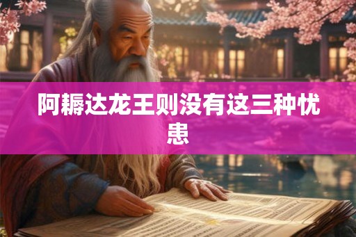 阿耨达龙王则没有这三种忧患