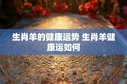 生肖羊的健康运势 生肖羊健康运如何 生肖羊的健康运势 生肖羊健康运如何