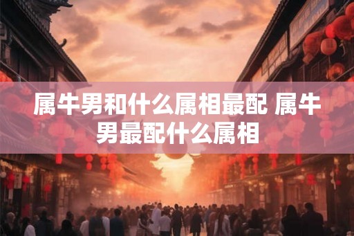属牛男和什么属相最配 属牛男最配什么属相 属牛男和什么属相最配 属牛男最配什么属相